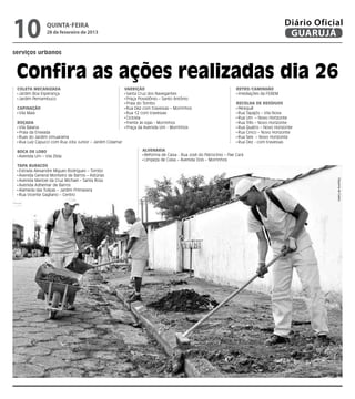 10              quinta-feira
                28 de fevereiro de 2013
                                                                                                                                            Diário Oficial
                                                                                                                                             GUARUJÁ
serviços urbanos



 Confira as ações realizadas dia 26
 Coleta mecanizada                                        Varrição                                                  Retro/Caminhão
  Jardim Boa Esperança                                     Santa Cruz dos Navegantes                                 Imediações da FEBEM
  Jardim Pernambuco                                        Praça Possidônio – Santo Antônio
                                                           Praia do Tombo                                           Recolha de Resíduos
 Capinação                                                 Rua Dez com travessas – Morrinhos                         Perequê
  Vila Maia                                                Rua 12 com travessas                                      Rua Tapajós – Vila Nova
                                                           Ciclovia                                                  Rua Um – Novo Horizonte
 Roçada                                                    Frente às lojas - Morrinhos                               Rua Três – Novo Horizonte
  Vila Baiana                                              Praça da Avenida Um - Morrinhos                           Rua Quatro – Novo Horizonte
  Praia da Enseada                                                                                                   Rua Cinco – Novo Horizonte
  Ruas do Jardim Umuarama                                                                                            Rua Seis – Novo Horizonte
  Rua Luiz Capucci com Rua Jota Junior – Jardim Cidamar                                                              Rua Dez - com travessas

 Boca de Lobo                                                      Alvenaria
  Avenida Um – Vila Zilda                                           Reforma de Caixa - Rua José do Patrocínio – Pae Cará
                                                                    Limpeza de Caixa – Avenida Dois – Morrinhos
 Tapa Buracos
  Estrada Alexandre Migues Rodrigues – Tombo
  Avenida General Monteiro de Barros – Astúrias
  Avenida Manoel da Cruz Michael – Santa Rosa




                                                                                                                                                        Dayanna de Castro
  Avenida Adhemar de Barros
  Alameda das Tulipas – Jardim Primavera
  Rua Vicente Gagliano – Centro
 