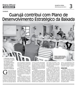 Diário Oficial
 GUARUJÁ
                                                                                                                                    quinta-feira
                                                                                                                                    28 de fevereiro de 2013
                                                                                                                                                                        3
condesb


   Guarujá contribui com Plano de
Desenvolvimento Estratégico da Baixada




                                                                                                                                                                                       Pedro Rezende
                                                                                                                                  Durante a reunião mensal do
                                                                                                                                  Condesb, também foi aprovado
                                                                                                                                  os investimentos do Fundo
  A Baixada Santista                                                                                                              Metropolitano para 2013
  é a primeira região
  do Estado a ter
  um planejamento                     criar uma agenda de investimento     recursos do Fundo Metropolita-      curto espaço de período e cana-     mente e articuladamente, para
                                      para orientar ações e projetos dos   no. A proposta é criar um plane-    lizar recursos para as áreas que    que cada Município não faça es-
  estratégico para                    municípios e do Governo do Es-       jamento estratégico, a partir do    vão impactar a vida das pessoas”,   forços desencontrados. É preciso
  orientar as ações                   tado de São Paulo na região.         diagnóstico e as potencialidades    declarou a prefeita.                concentrar e agregar”, conclui.
  nos Municípios e                         A explanação foi feita pelos    de cada um dos nove municípios          A chefe do Executivo defen-
                                      técnicos da empresa Geo Brasi-       da Região Metropolitana da Bai-     de que há várias questões que       Outras pautas
  Governo Estadual                    lis, vencedora da licitação para     xada Santista.                      precisam ser tratadas com foco          Durante a reunião do Con-



G
             uarujá participou da     a execução do plano. A Região            A Prefeitura de Guarujá con-    metropolitano, como transporte,     desb também foi aprovado os
             reunião do Conselho      Metropolitana da Baixada San-        sidera fundamental a participação   saúde, resíduos sólidos, lixo e     investimentos para o ano de 2013,
             de Desenvolvimento       tista é a primeira do Estado a ter   dos municípios na elaboração do     água. “São questões que não         destinados ao Fundo Metropoli-
             da Baixada Santista      um planejamento estratégico e        plano. Para o Município, a cessão   podem ser pensadas de maneira       tano, que é votado anualmente.
(Condesb), na terça-feira, 25. Na     integrado.                           de dados e estudos deu maior agi-   estaque ou dentro de um único       Cada município tem uma parcela
ocasião, prefeitos e representantes        O plano começou a ser pre-      lidade ao processo de construção    território. A água, por exemplo,    mensal de contribuição. São R$10
do Governo do Estado receberam        parado em parceria com as se-        do trabalho. “Com planejamento,     o abastecimento do Guarujá é        milhões anuais, com os municípios
informações detalhadas sobre          cretarias estaduais de Desenvol-     focamos em canalizar os esforços    feito pelo manancial Santista, o    custeando 50% do valor e o Estado
o Plano de Desenvolvimento            vimento Econômico e Desen-           num movimento e, à medida que       abastecimento de Cubatão vem        o restante. Além disso, durante o
Estratégico da Baixada Santista,      volvimento Metropolitano entre       otimizamos, conseguimos trazer      de São Paulo. São questões que      encontro foi votado o calendário
que tem como principal objetivo       2011 e 2012, com a liberação dos     benefícios para a população em      precisam ser tratadas coletiva-     de reuniões de 2013.
 