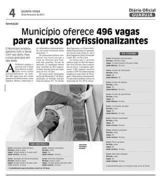4              quinta-feira
                             28 de fevereiro de 2013
                                                                                                                                                           Diário Oficial
                                                                                                                                                            GUARUJÁ
         formação



                     Município oferece 496 vagas
                   para cursos profissionalizantes
         O Município ampliou                    vil, informática e administrativa.   Boa Esperança, e o Centro Ativi-
                                                As inscrições terminam nesta         dades Educacionais e Comunitá-
         parceria com o Senai;                  sexta-feira, 1º.                     rias (Caec) João Paulo II, sito à                          E.M. 1º de Maio
         com isso abriu mais                        Os interessados devem com-       Rua Engenheiro Silvio Fernandes
         cursos gratuitos em                    parecer nos locais em que o          Lopes, 281, no Pae Cará.              Curso: Assistente administrativo
                                                curso de interesse será reali-           As provas para o processo
         dez áreas                                                                                                         Período: manhã e noite




         A
                                                zado (ver quadros). No ato da        seletivo serão no dia 8 de março,     Vagas: 16 para manhã e 32 para a noite
                     Prefeitura ampliou a       inscrição, os candidatos devem       das 19 às 22 horas. Para a realiza-   Idade Mínima: 16 anos
                     parceria com o Senai       estar munidos do RG original.        ção da prova, é necessário apre-
                     para oferecer à popu-      A idade mínima para participar       sentar o RG original, histórico
                                                                                                                           Curso: Auxiliar de distribuição
                     lação novos cursos         varia de 16 a 18 anos.               escolar e CPF. Os conhecimentos
                                                                                                                           Período: Noite
         profissionalizantes. Ao todo,              Os cursos serão ministrados      exigidos no teste serão de Portu-
                                                                                                                           Vagas: 48
         são 496 vagas para dez cursos          na Escola Municipal 1º de Maio,      guês e Matemática fundamental.
                                                                                                                           Idade Mínima: 16
         gratuitos em diversas áreas, como      localizado na Avenida Adriano        Os aprovados poderão realizar as
         logística, elétrica, construção ci-    Dias dos Santos, 611, no Jardim      matrículas de 18 a 20 de março.
                                                                                                                           Curso: Auxiliar de logística
                                                                                                                           Período: noite
Reprodução




                                                                                                                           Vagas: 32
                                                                                                                           Idade Mínima: 16 anos

                                                                                                                           Curso: Auxiliar de suprimentos
                                                                                                                           Período: noite
                                                                                                                           Vagas: 32
                                                                                                                           Idade Mínima: 16 anos

                                                                                                                           Curso: Controlador de pátio
                                                                                                                           Período: noite
                                                                                                                           Vagas: 32
                                                                                                                           Idade Mínima: 16 anos

                                                                                                                           Curso: Pedreiro assentador
                                                                                                                           Período: noite
                                                                                                                           Vagas: 32
                                                                                                                           Idade mínima: 18 anos

                                                                                                                           Curso: Pedreiro revestidor
                                                                                                                           Período: noite
                                                                                                                           Vagas: 32
                                                                                                                           Idade mínima: 18 anos

                                                                                                                           Curso: Pintor de obras
                                         Caec João Paulo II                                         Inscrições             Período: noite
                                                                                                    terminam               Vagas: 32
             Curso: Assistente administrativo          Curso: Pedreiro assentador                   amanhã
                                                                                                                           Idade mínima: 18 anos
             Período: tarde e noite                    Período: noite
             Vagas: 16 para tarde e 16 para noite      Vagas: 16
             Idade mínima: 16 anos                     Idade mínima: 18 anos                                               Curso: Eletricista instalador
                                                                                                                           Período: noite
             Curso: Operador de microcomputador        Curso: Eletricista instalador                                       Vagas: 32
             Período: tarde e noite                    Período: tarde e noite                                              Idade mínima: 18 anos
             Vagas: 32 para tarde e 32 para noite      Vagas: 16 para tarde e 48 para noite
             Idade mínima: 16 anos                     Idade mínima: 18 anos
                                                                                                                           O atendimento para as inscrições é das 14 às 20 horas.
              O atendimento para inscrições é das 8 às 18 horas.
 