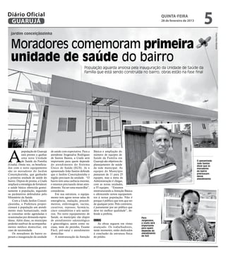 Diário Oficial
 GUARUJÁ
                                                                                                                              quinta-feira
                                                                                                                              28 de fevereiro de 2013
                                                                                                                                                             5
  jardim conceiçãozinha




                                                                                                                                                                       Fotos Pedro Rezende
  Moradores comemoram primeira
  unidade de saúde do bairro
                                                                  População aguarda ansiosa pela inauguração da Unidade de Saúde da
                                                                  Família que está sendo construída no bairro; obras estão na fase final




A
           população de Guarujá       de saúde com expectativa. Para a    Básica e ampliação do
           está prestes a ganhar      atendente Jorgenalva Rodrigues      número de equipes de
           uma nova Unidade           de Santos Bastos, a Usafa será      Saúde da Família em
           de Saúde da Família        importante para quem depende        Guarujá são objetivos do                                                      O aposentado
                                                                                                                                                        João Santos
(Usafa). Desta vez, os beneficia-     do atendimento do Sistema           planejamento de saúde                                                         disse que os
dos com o novo equipamento            Único de Saúde (SUS). Já o          da rede municipal. As                                                         moradores
são os moradores do Jardim            aposentado João Santos defende      equipes do Município                                                          do bairro
Conceiçãozinha, que ganharão          que o Jardim Conceiçãozinha e       passaram de 11 para 25                                                        precisavam
                                                                                                                                                        desse
a primeira unidade de saúde do        região precisam da unidade. “O      equipes, mas a meta da                                                        atendimento
bairro. Depois de pronta, a Usafa     bairro tem uma carência enorme,     Administração é chegar,
ampliará a estratégia de fortalecer   e estamos precisando desse aten-    com as novas unidades,
a saúde básica oferecida gratui-      dimento. Vai ser uma maravilha”,    a 55 equipes. “Estamos
tamente à população, seguindo         considerou.                         reestruturando a Atenção Básica
os parâmetros defendidos pelo             Em sua estrutura, o equipa-     e oferecendo novos equipamen-
Ministério da Saúde.                  mento tem agora novas salas de      tos à nossa população. Não é
   Com a Usafa Jardim Concei-         emergência, inalação, procedi-      porque é público que tem que ser
çãozinha, a Prefeitura propor-        mentos, enfermagem, vacina,         de qualquer jeito. Pelo contrário,
cionará à população um atendi-        curativos, repouso, farmácia,       é justamente por ser público que
mento mais humanizado, onde           cinco consultórios e seis sanitá-   deve ter melhor qualidade”, de-
as consultas serão agendadas e        rios. No novo equipamento de        fende a prefeita.
ocasionadas por demanda espon-        Saúde, os munícipes vão dispor                                           Para
tânea. Além disso, os munícipes       de atendimento odontológico         Obras                                Jorgenalva,
poderão usufruir de acompanha-        e ginecológico, assim como va-         As obras seguem em ritmo          a Usafa será
                                                                                                               importante
mento médico domiciliar, em           cinas, teste do pezinho, Exame      avançado. Os trabalhadores,          para quem
caso de necessidade.                  Fácil, pré-natal e atendimento      neste momento, estão dedicados       depende do
   Os moradores do bairro es-         domiciliar.                         à conclusão da estrutura física      atendimento
peram a inauguração da unidade            A reestruturação da Atenção     do prédio.                           do SUS
 