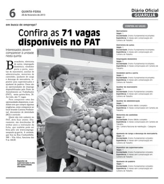 6              quinta-feira
                  28 de fevereiro de 2013
                                                                  Diário Oficial
                                                                   GUARUJÁ

em busca de emprego?                                       Confira as vagaS



              Confira as 71 vagas                Borracheiro
                                                 Vagas: 1
                                                 Escolaridade: Ensino Fundamental incompleto




              disponíveis no PAT
                                                 Experiência: 6 meses sem comprovação em
                                                 Carteira de Trabalho

                                                 Eletricista de autos
                                                 Vagas: 1
Interessados devem                               Escolaridade: Ensino Fundamental incompleto
                                    Reprodução




                                                 Experiência: 6 meses sem comprovação em
comparecer à unidade                             Carteira de Trabalho
nesta quinta



B
                                                 Empregado doméstico
          orracheiro, eletricista                Vagas: 1
          de autos, empregado                    Escolaridade: Ensino Fundamental incompleto
          doméstico, vendedor                    Experiência: 6 meses comprovados em Carteira de
          porta a porta, auxi-                   Trabalho
liar de marceneiro, auxiliar de
                                                 Vendedor porta a porta
administração, motorista de
                                                 Vagas: 4
caminhão, ajudante de carga                      Escolaridade: Ensino Fundamental incompleto
e descarga de mercadoria, re-                    Experiência: 6 meses sem comprovação em
positor para supermercados e                     Carteira de Trabalho
ajudante de padeiro. Estas são
as oportunidades de emprego                      Auxiliar de marceneiro
disponibilizadas pelo Posto de                   Vagas: 1
Atendimento ao Trabalhador                       Escolaridade: Ensino Fundamental completo
(PAT), nesta quinta-feira, 28.                   Experiência: 6 meses sem comprovação em
Ao todo, são 71 vagas.                           Carteira de Trabalho
    Para conquistar uma das
                                                 Auxiliar de administração
oportunidades disponíveis, o can-
                                                 Vagas: 1
didato tem que cumprir algumas
                                                 Escolaridade: Ensino Médio completo
exigências, como comparecer ao                   Experiência: 6 meses comprovados em Carteira de
local levando Carteira Profissio-                Trabalho
nal, documento de identidade
(RG) e currículo.                                Motorista de caminhão
    Quem não tem cadastro no                     Vagas: 20
PAT, deve ficar atento. Dia-                     Escolaridade: Ensino Médio completo
riamente, são distribuídas 30                    Experiência: 6 meses comprovados em Carteira de
senhas para a realização da                      Trabalho
ficha, que também pode ser                       Obs: Carteira Nacional de Habilitação – Categoria
                                                 “D”
feita pelo site www.emprega-
saopaulo.sp.gov.br. A unidade,
                                                 Ajudante de carga e descarga de mercadoria
que fica na Rua Cunhambebe,                      Vagas: 40
500 – Vila Alice, funciona das                   Escolaridade: Ensino Fundamental completo
9 às 16h30.                                      Experiência: 6 meses sem comprovação em
                                                 Carteira de Trabalho

                                                 Repositor em supermercados
                                                 Vagas: 1
                                                 Escolaridade: Ensino Fundamental completo
                                                 Experiência: 6 meses sem comprovação em
                                                 Carteira de Trabalho

             Repositor de                        Ajudante de padeiro
             supermercados é uma
             das oportunidades
                                                 Vagas: 1
             oferecidas                          Escolaridade: Ensino Fundamental completo
                                                 Experiência: 6 meses sem comprovação em
                                                 Carteira de Trabalho
 