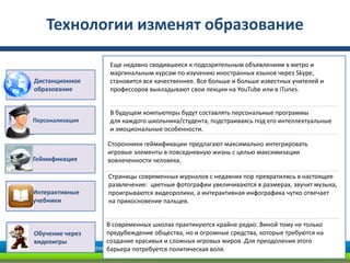 Технологии изменят образование

                  Еще недавно сводившееся к подозрительным объявлениям в метро и
                  маргинальным курсам по изучению иностранных языков через Skype,
Дистанционное     становится все качественнее. Все больше и больше известных учителей и
образование       профессоров выкладывают свои лекции на YouTube или в iTunes.


                  В будущем компьютеры будут составлять персональные программы
Персонализация    для каждого школьника/студента, подстраиваясь под его интеллектуальные
                  и эмоциональные особенности.

                 Сторонники геймификации предлагают максимально интегрировать
                 игровые элементы в повседневную жизнь с целью максимизации
Геймификация     вовлеченности человека.

                 Страницы современных журналов с недавних пор превратились в настоящее
                 развлечение: цветные фотографии увеличиваются в размерах, звучит музыка,
Интерактивные    проигрываются видеоролики, а интерактивная инфографика чутко отвечает
учебники         на прикосновение пальцев.


                 В современных школах практикуются крайне редко. Виной тому не только
Обучение через   предубеждение общества, но и огромные средства, которые требуются на
видеоигры        создание красивых и сложных игровых миров. Для преодоления этого
                 барьера потребуется политическая воля.
 