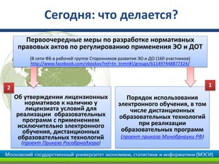 Сегодня: что делается?
       Первоочередные меры по разработке нормативных
     правовых актов по регулированию применения ЭО и ДОТ
         (В сети ФБ в рабочей группе Сторонников развития ЭО и ДО (160 участников)
         http://www.facebook.com/vbockov?ref=tn_tnmn#!/groups/611497448877324 /




2                                                                                    1
    Об утверждении лицензионных                     Порядок использования
       нормативов к наличию у                    электронного обучения, в том
       лицензиата условий для                        числе дистанционных
    реализации образовательных                   образовательных технологий
      программ с применением                            при реализации
     исключительно электронного
      обучения, дистанционных                     образовательных программ
     образовательных технологий                   (проект приказа Минобрнауки РФ)
      (проект Приказа Рособрнадзора)
 