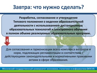 Завтра: что нужно сделать?
         Разработка, согласование и утверждение
     Типового положения о ведении образовательной
      деятельности с использованием дистанционных
   образовательных технологий и электронного обучения
в полном объеме реализуемых образовательных программ.

4
 Для согласования и гармонизации всего комплекса вопросов и
      норм, подлежащих регламентации в соответствии с
действующими законодательными и нормативными правовыми
                актами в сфере образования.
 