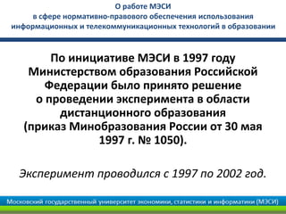 О работе МЭСИ
     в сфере нормативно-правового обеспечения использования
информационных и телекоммуникационных технологий в образовании


       По инициативе МЭСИ в 1997 году
   Министерством образования Российской
      Федерации было принято решение
    о проведении эксперимента в области
        дистанционного образования
  (приказ Минобразования России от 30 мая
              1997 г. № 1050).

 Эксперимент проводился с 1997 по 2002 год.
 
