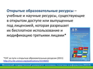 Открытые образовательные ресурсы –
  учебные и научные ресурсы, существующие
  в открытом доступе или выпущенные
  под лицензией, которая разрешает
  их бесплатное использование и
  модификацию третьими лицами*




*СНГ на пути к открытым образовательным ресурсам (2011)
http://ru.iite.unesco.org/publications/3214683/

                                                          29
 