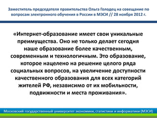 Заместитель председателя правительства Ольга Голодец на совещание по
 вопросам электронного обучения в России в МЭСИ // 28 ноября 2012 г.



  «Интернет-образование имеет свои уникальные
    преимущества. Оно не только делает сегодня
      наше образование более качественным,
 современным и технологичным. Это образование,
     которое нацелено на решение целого ряда
 социальных вопросов, на увеличение доступности
   качественного образования для всех категорий
    жителей РФ, независимо от их мобильности,
        подвижности и места проживания».
 
