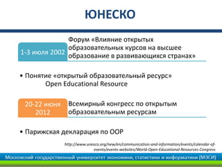 ЮНЕСКО
              Форум «Влияние открытых
              образовательных курсов на высшее
1-3 июля 2002 образование в развивающихся странах»


• Понятие «открытый образовательный ресурс»
       Open Educational Resource

 20-22 июня    Всемирный конгресс по открытым
    2012       образовательным ресурсам

• Парижская декларация по ООР
              http://www.unesco.org/new/en/communication-and-information/events/calendar-of-
                            events/events-websites/World-Open-Educational-Resources-Congress
 