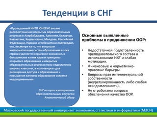 Тенденции в СНГ
«Проведенный ИИТО ЮНЕСКО анализ
распространения открытых образовательных
ресурсов в Азербайджане, Армении, Беларуси,    Основные выявленные
Казахстане, Кыргызстане, Молдове, Российской   проблемы в продвижении ООР:
Федерации, Украине и Узбекистане подтвердил,
что, несмотря на то, что вопросам
информатизации систем образования в этих       •   Недостаточная подготовленность
странах уделяется серьезное внимание, в            преподавательского состава в
большинстве из них идеи и принципы                 использовании ИКТ и слабая
открытого образования и открытых                   мотивация.
образовательных ресурсов пока недостаточно
                                               •   Финансовые и нормативно-
широко известны, а их потенциал для
расширения доступа к образованию и
                                                   правовые барьеры.
повышения качества образования остается        •   Вопросы прав интеллектуальной
недооцененным».                                    собственности
                                                   (неурегулированность либо слабая
                                                   осведомленность).
                   СНГ на пути к открытым      •   Не отработаны вопросы
                 образовательным ресурсам          обеспечения качества ООР.
                       Аналитический обзор
 