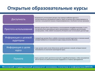 Открытые образовательные курсы
                         •возможность использовать ресурсы при помощи наиболее простых и
     Доступность          распространённых программных средств. Курсы не должны быть ориентированы на
                          наличие у пользователя никаких специализированных и тем более платных программ.



                         •ресурсы должны быть подготовлены к использованию непрофессионалами, то есть
Простота использования    они должны быть максимально просто организованы и снабжены достаточными
                          инструкциями, чтобы любой пользователь Интернета смог использовать данный курс.



Информация о целевой     • каждый курс должен быть снабжён описанием целевой аудитории и списком знаний,
                          который требуются от пользователя курса перед началом обучения.
     аудитории

 Информация о целях      • курс должен иметь ясное объяснение целей изучения и знаний, которые получит
                          пользователь по окончании прохождения курса.
       курса

                         •курсы должны иметь достаточно полный и подробный материал, чтобы пользователи
       Полнота            могли изучать их самостоятельно без поддержки со стороны преподавателя.
 