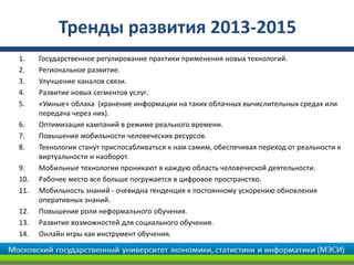 Тренды развития 2013-2015
1.    Государственное регулирование практики применения новых технологий.
2.    Региональное развитие.
3.    Улучшение каналов связи.
4.    Развитие новых сегментов услуг.
5.    «Умные» облака (хранение информации на таких облачных вычислительных средах или
      передача через них).
6.    Оптимизация кампаний в режиме реального времени.
7.    Повышение мобильности человеческих ресурсов.
8.    Технологии станут приспосабливаться к нам самим, обеспечивая переход от реальности к
      виртуальности и наоборот.
9.    Мобильные технологии проникают в каждую область человеческой деятельности.
10.   Рабочее место все больше погружается в цифровое пространство.
11.   Мобильность знаний - очевидна тенденция к постоянному ускорению обновления
      оперативных знаний.
12.   Повышение роли неформального обучения.
13.   Развитие возможностей для социального обучения.
14.   Онлайн игры как инструмент обучения.
 