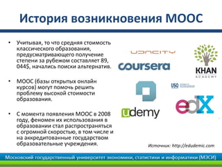 История возникновения MOOC
• Учитывая, то что средняя стоимость
  классического образования,
  предусматривающего получение
  степени за рубежом составляет 89,
  044$, начались поиски альтернатив.

• MOOC (базы открытых онлайн
  курсов) могут помочь решить
  проблему высокой стоимости
  образования.

• С момента появления MOOC в 2008
  году, феномен их использования в
  образовании стал распространяться
  с огромной скоростью, в том числе и
  на аккредитованные государством
  образовательные учреждения.           Источник: http://edudemic.com
 