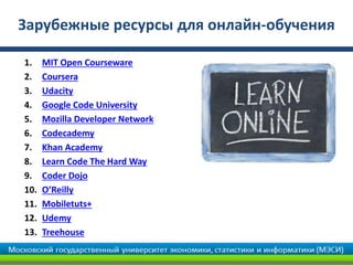 Зарубежные ресурсы для онлайн-обучения

1.    MIT Open Courseware
2.    Coursera
3.    Udacity
4.    Google Code University
5.    Mozilla Developer Network
6.    Codecademy
7.    Khan Academy
8.    Learn Code The Hard Way
9.    Coder Dojo
10.   O’Reilly
11.   Mobiletuts+
12.   Udemy
13.   Treehouse
 
