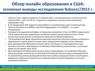 Обзор онлайн образования в США:
основные выводы исследования Babson//2012 г.
 •   Свыше 6,7 млн. студентов выбрали, по крайней мере, 1 онлайновый курс в течение осеннего
     семестра 2011 г., рост на 570 тыс. студентов по сравнению с аналогичным показателем
     предыдущего года.
 •   В настоящее время 32% студентов вузов выбрали, по крайней мере, один онлайновый курс.
 •   Только в 2,6% вузов есть MOOCs, еще 9,4% информируют, что их MOOCs – на стадии
     планирования.
 •   Руководители академической сферы по-прежнему сомневаются в том, что MOOCs представляют
     собой надежный метод предложения онлайновых курсов, однако уверены в том, что они
     являются для вузов важным инструментом обучения онлайновой педагогике.
 •   77% руководителей сферы образования оценивают результаты обучения в рамках онлайнового
     образования на одном уровне или даже выше традиционного формата очного обучения.
 •   Доля руководителей образования высшего звена, считающих, что преподаватели их вуза
     признают значение и правомерность онлайнового образования, не увеличилась: в настоящее
     время она составляет лишь 30,2%.
 •   Доля руководителей образования высшего звена, утверждающих, что онлайновое обучение
     имеет решающее значение для их долгосрочной стратегии, достигла нового максимума 69,1%.
 •   По мнению большинства руководителей всех типов учебных заведений, более низкий уровень
     удержания и сохранения студентов на онлайновых курсах остается барьером на пути роста
     онлайнового обучения.
 