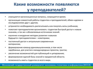 Какие возможности появляются
               у преподавателей?
•   упрощаются организационные вопросы, сокращается время;
•   организация совместной работы студентов и преподавателей, обмен идеями и
    исследованиями друг с другом;
•   устраняется необходимость распечатывать или покупать кипы учебников;
•   помогают преподавателям организовать студентам быстрый доступ к новым
    знаниям, а так же к обновляемым источникам знаний.
•   изучение и внедрение методик развития «навыков
    будущего» преподавателями – новаторами;
•   постоянный доступ к актуальным современным
    материалам;
•   формирование команд единомышленников, в том числе
    зарубежных, для участия в международных проектах, грантах;
•   увеличение возможностей для публикаций и цитирования;
•   формирование единой базы знаний в предметной области;
•   возможность иметь студентов со всего мира.
 