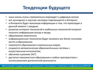 Тенденции будущего
• наша жизнь очень стремительно переходит в цифровую копию;
• все культурное и научное наследие перемещается в Интернет;
• в Интернете будет максимум информации о том, что происходит в
  данный момент с каждым;
• развитие интернет-технологий и мобильных технологий позволит
  получать информацию всегда и везде;
• образование измениться;
• информационные технологии будут занимать все более значимое
  место в образовании;
• появляется образование в виртуальных мирах;
• создаются автоматические образовательные системы с
  искусственным интеллектом;
• обучение в режиме 24/7;
• доступно повсеместное образование в любых пространствах с
  использованием дополненной реальности.
 