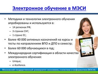 Электронное обучение в МЭСИ
• Методики и технологии электронного обучения
  апробированы и используются в:
   – 14 регионах РФ;
   – 3 странах СНГ;
   – 1 стране ЕС;
• Более 40 000 активных назначений на курсы и
  тесты по направлениям ВПО и ДПО в семестр;
• Более 60 000 обучающихся в год;
• Международная сертификация в области качества
  электронного обучения:
   – Unique;
   – e-Xcellence.
 