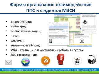 Формы организации взаимодействия
         ППС и студентов МЭСИ

•   видео-лекции;
•   вебинары;
•   on-line консультации;
•   чаты;
•   форумы;
•   тематические блоги;
•   Wiki – страницы для организации работы в группах;
•   RSS-рассылка и др.
 