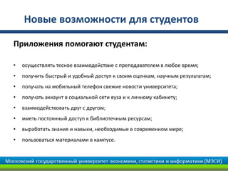 Новые возможности для студентов

Приложения помогают студентам:

•   осуществлять тесное взаимодействие с преподавателем в любое время;
•   получить быстрый и удобный доступ к своим оценкам, научным результатам;
•   получать на мобильный телефон свежие новости университета;
•   получать аккаунт в социальной сети вуза и к личному кабинету;
•   взаимодействовать друг с другом;
•   иметь постоянный доступ к библиотечным ресурсам;
•   выработать знания и навыки, необходимые в современном мире;
•   пользоваться материалами в кампусе.
 