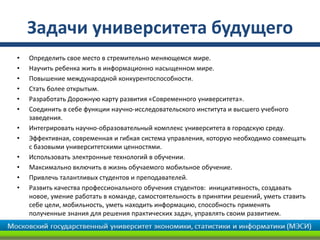 Задачи университета будущего
•   Определить свое место в стремительно меняющемся мире.
•   Научить ребенка жить в информационно насыщенном мире.
•   Повышение международной конкурентоспособности.
•   Стать более открытым.
•   Разработать Дорожную карту развития «Современного университета».
•   Соединить в себе функции научно-исследовательского института и высшего учебного
    заведения.
•   Интегрировать научно-образовательный комплекс университета в городскую среду.
•   Эффективная, современная и гибкая система управления, которую необходимо совмещать
    с базовыми университетскими ценностями.
•   Использовать электронные технологий в обучении.
•   Максимально включить в жизнь обучаемого мобильное обучение.
•   Привлечь талантливых студентов и преподавателей.
•   Развить качества профессионального обучения студентов: инициативность, создавать
    новое, умение работать в команде, самостоятельность в принятии решений, уметь ставить
    себе цели, мобильность, уметь находить информацию, способность применять
    полученные знания для решения практических задач, управлять своим развитием.
 
