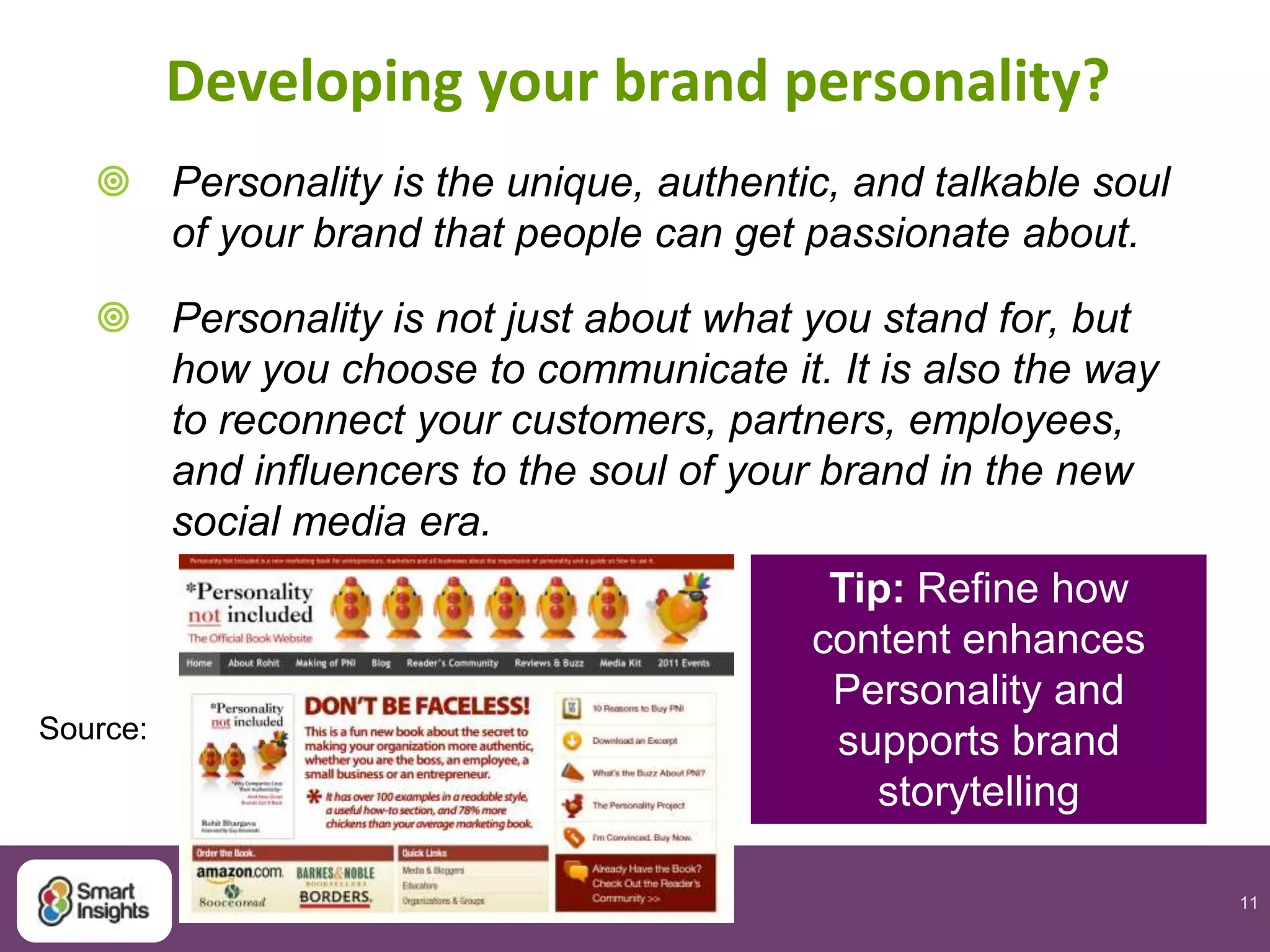 11
Developing your brand personality?
 Personality is the unique, authentic, and talkable soul
of your brand that people can get passionate about.
 Personality is not just about what you stand for, but
how you choose to communicate it. It is also the way
to reconnect your customers, partners, employees,
and influencers to the soul of your brand in the new
social media era.
Source:
Tip: Refine how
content enhances
Personality and
supports brand
storytelling
 
