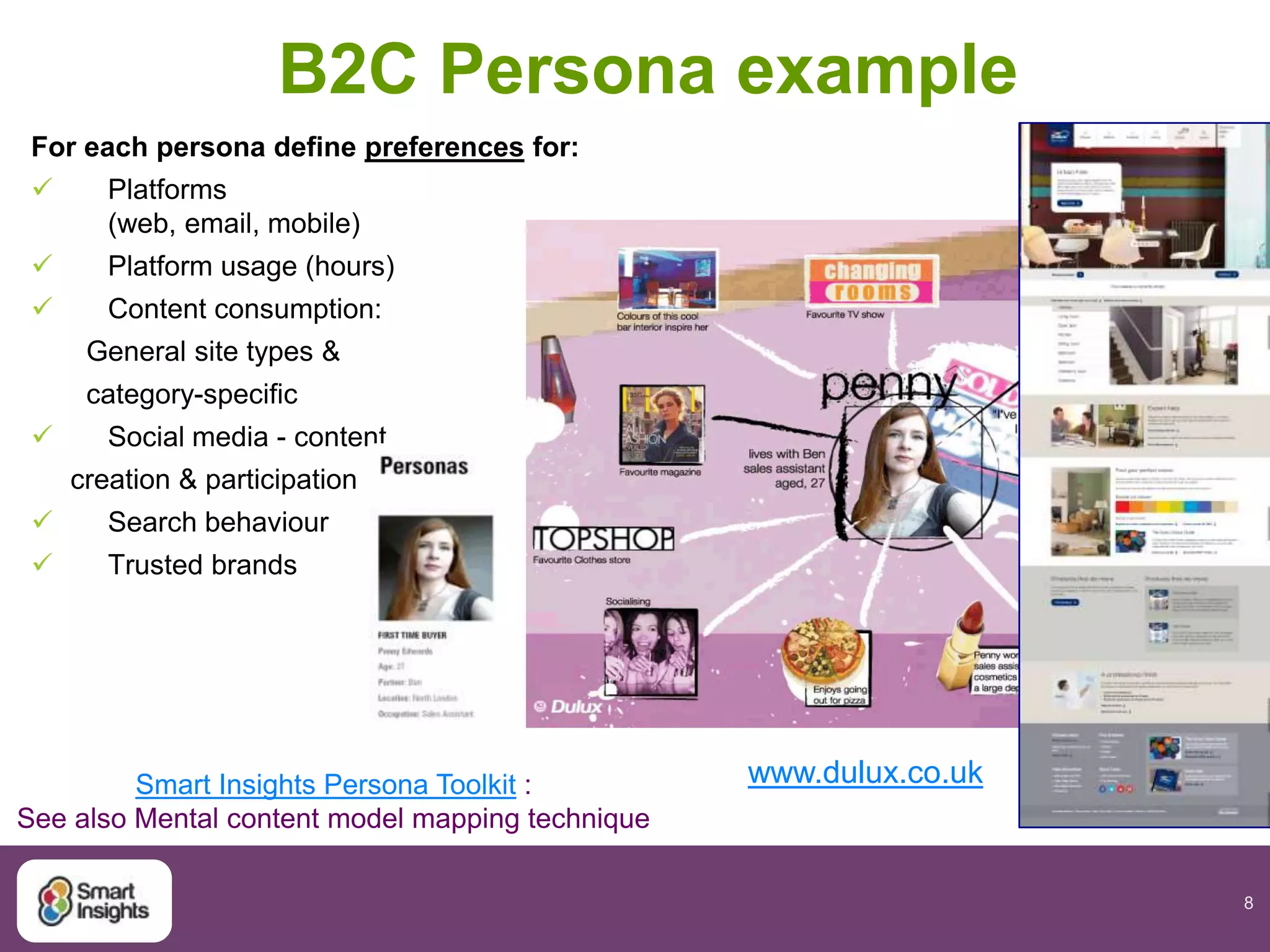 8
B2C Persona example
For each persona define preferences for:
 Platforms
(web, email, mobile)
 Platform usage (hours)
 Content consumption:
General site types &
category-specific
 Social media - content
creation & participation
 Search behaviour
 Trusted brands
www.dulux.co.ukSmart Insights Persona Toolkit :
See also Mental content model mapping technique
 