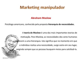 Abraham Maslow

Psicólogo americano, conhecido pela proposta hierarquia de necessidades.


                 A teoria de Maslow é uma das mais importantes teorias de
                motivação. Para Maslow, as necessidades dos seres humanos
         obedecem a uma hierarquia. Isto significa que no momento em que
              o indivíduo realiza uma necessidade, surge outra em seu lugar,
           exigindo sempre que as pessoas busquem meios para satisfazê-la.
 