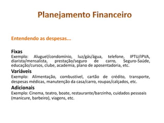 Entendendo as despesas...

Fixas
Exemplo: Aluguel/condomínio, luz/gás/água, telefone, IPTU/IPVA,
diarista/mensalista,  prestação/seguro     de   carro,    Seguro-Saúde,
educação/cursos, clube, academia, plano de aposentadoria, etc.
Variáveis
Exemplo: Alimentação, combustível, cartão de crédito, transporte,
despesas médicas, manutenção da casa/carro, roupas/calçados, etc.
Adicionais
Exemplo: Cinema, teatro, boate, restaurante/barzinho, cuidados pessoais
(manicure, barbeiro), viagens, etc.
 