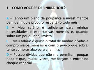 1 – COMO VOCÊ SE DEFINIRIA HOJE?

A – Tenho um plano de poupança e investimentos
bem definido e procuro respeitá-lo todo mês.
B – Meu salário é suficiente para minhas
necessidades e expectativas mensais e, quando
sobra um pouquinho, invisto.
C – Meu salário é quase o total de minhas dívidas e
compromissos mensais e com o pouco que sobra,
tento comprar algo para a família.
D – Possuo dívidas que não me permitem poupar
nada e que, muitas vezes, me forçam a entrar no
cheque especial.
 