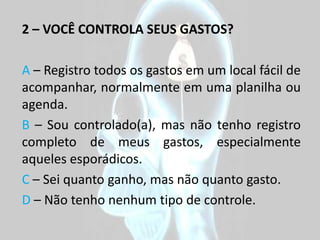 2 – VOCÊ CONTROLA SEUS GASTOS?

A – Registro todos os gastos em um local fácil de
acompanhar, normalmente em uma planilha ou
agenda.
B – Sou controlado(a), mas não tenho registro
completo de meus gastos, especialmente
aqueles esporádicos.
C – Sei quanto ganho, mas não quanto gasto.
D – Não tenho nenhum tipo de controle.
 