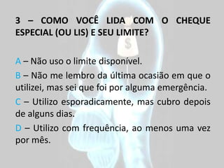 3 – COMO VOCÊ LIDA COM O CHEQUE
ESPECIAL (OU LIS) E SEU LIMITE?

A – Não uso o limite disponível.
B – Não me lembro da última ocasião em que o
utilizei, mas sei que foi por alguma emergência.
C – Utilizo esporadicamente, mas cubro depois
de alguns dias.
D – Utilizo com frequência, ao menos uma vez
por mês.
 