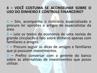 4 – VOCÊ COSTUMA SE ACONSELHAR SOBRE O
USO DO DINHEIRO E CONTROLE FINANCEIRO?

A – Sim, acompanho o noticiário especializado e
procuro ler opiniões e artigos de especialistas da
área.
B – Leio os textos de economia de uma revista de
grande circulação e falo sobre dinheiro apenas com
familiares e amigos.
C – Procuro seguir as dicas de amigos e familiares
que já possuem investimentos.
D – Prefiro conversar com o gerente do banco
sobre as alternativas de investimentos que posso
utilizar.
 