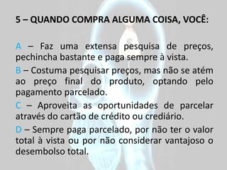 5 – QUANDO COMPRA ALGUMA COISA, VOCÊ:

A – Faz uma extensa pesquisa de preços,
pechincha bastante e paga sempre à vista.
B – Costuma pesquisar preços, mas não se atém
ao preço final do produto, optando pelo
pagamento parcelado.
C – Aproveita as oportunidades de parcelar
através do cartão de crédito ou crediário.
D – Sempre paga parcelado, por não ter o valor
total à vista ou por não considerar vantajoso o
desembolso total.
 