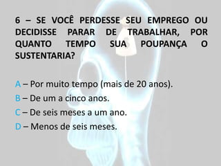 6 – SE VOCÊ PERDESSE SEU EMPREGO OU
DECIDISSE PARAR DE TRABALHAR, POR
QUANTO TEMPO SUA POUPANÇA O
SUSTENTARIA?

A – Por muito tempo (mais de 20 anos).
B – De um a cinco anos.
C – De seis meses a um ano.
D – Menos de seis meses.
 
