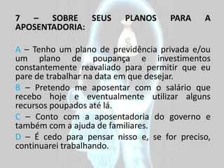 7 – SOBRE SEUS            PLANOS     PARA    A
APOSENTADORIA:

A – Tenho um plano de previdência privada e/ou
um plano de poupança e investimentos
constantemente reavaliado para permitir que eu
pare de trabalhar na data em que desejar.
B – Pretendo me aposentar com o salário que
recebo hoje e eventualmente utilizar alguns
recursos poupados até lá.
C – Conto com a aposentadoria do governo e
também com a ajuda de familiares.
D – É cedo para pensar nisso e, se for preciso,
continuarei trabalhando.
 