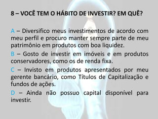 8 – VOCÊ TEM O HÁBITO DE INVESTIR? EM QUÊ?

A – Diversifico meus investimentos de acordo com
meu perfil e procuro manter sempre parte de meu
patrimônio em produtos com boa liquidez.
B – Gosto de investir em imóveis e em produtos
conservadores, como os de renda fixa.
C – Invisto em produtos apresentados por meu
gerente bancário, como Títulos de Capitalização e
fundos de ações.
D – Ainda não possuo capital disponível para
investir.
 