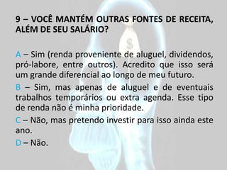 9 – VOCÊ MANTÉM OUTRAS FONTES DE RECEITA,
ALÉM DE SEU SALÁRIO?

A – Sim (renda proveniente de aluguel, dividendos,
pró-labore, entre outros). Acredito que isso será
um grande diferencial ao longo de meu futuro.
B – Sim, mas apenas de aluguel e de eventuais
trabalhos temporários ou extra agenda. Esse tipo
de renda não é minha prioridade.
C – Não, mas pretendo investir para isso ainda este
ano.
D – Não.
 