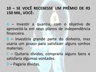 10 – SE VOCÊ RECEBESSE UM PRÊMIO DE R$
150 MIL, VOCÊ:

A – Investir a quantia, com o objetivo de
aproveitá-la em seus planos de independência
financeira.
B – Investiria grande parte do dinheiro, mas
usaria um pouco para satisfazer alguns sonhos
materiais.
C – Quitaria dívidas, compraria alguns bens e
satisfaria algumas vontades.
D – Pagaria dívidas.
 