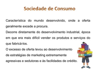 Característica do mundo desenvolvido, onde a oferta
geralmente excede a procura.
Decorre diretamente do desenvolvimento industrial, época
em que era mais difícil vender os produtos e serviços do
que fabricá-los.
O excesso de oferta levou ao desenvolvimento
de estratégias de marketing extremamente
agressivas e sedutoras e às facilidades de crédito.
 