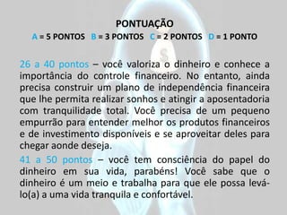 PONTUAÇÃO
  A = 5 PONTOS B = 3 PONTOS C = 2 PONTOS D = 1 PONTO


26 a 40 pontos – você valoriza o dinheiro e conhece a
importância do controle financeiro. No entanto, ainda
precisa construir um plano de independência financeira
que lhe permita realizar sonhos e atingir a aposentadoria
com tranquilidade total. Você precisa de um pequeno
empurrão para entender melhor os produtos financeiros
e de investimento disponíveis e se aproveitar deles para
chegar aonde deseja.
41 a 50 pontos – você tem consciência do papel do
dinheiro em sua vida, parabéns! Você sabe que o
dinheiro é um meio e trabalha para que ele possa levá-
lo(a) a uma vida tranquila e confortável.
 