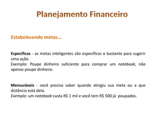Estabelecendo metas...


Específicas - as metas inteligentes são específicas o bastante para sugerir
uma ação.
Exemplo: Poupe dinheiro suficiente para comprar um notebook, não
apenas poupe dinheiro.


Mensuráveis - você precisa saber quando atingiu sua meta ou a que
distância está dela.
Exemplo: um notebook custa R$ 1 mil e você tem R$ 500 já poupados.
 