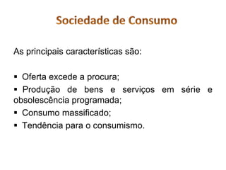 As principais características são:

 Oferta excede a procura;
 Produção de bens e serviços em série e
obsolescência programada;
 Consumo massificado;
 Tendência para o consumismo.
 
