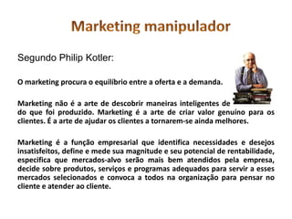 Segundo Philip Kotler:

O marketing procura o equilíbrio entre a oferta e a demanda.

Marketing não é a arte de descobrir maneiras inteligentes de descartar-se
do que foi produzido. Marketing é a arte de criar valor genuíno para os
clientes. É a arte de ajudar os clientes a tornarem-se ainda melhores.

Marketing é a função empresarial que identifica necessidades e desejos
insatisfeitos, define e mede sua magnitude e seu potencial de rentabilidade,
especifica que mercados-alvo serão mais bem atendidos pela empresa,
decide sobre produtos, serviços e programas adequados para servir a esses
mercados selecionados e convoca a todos na organização para pensar no
cliente e atender ao cliente.
 