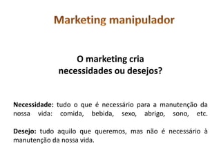 O marketing cria
             necessidades ou desejos?


Necessidade: tudo o que é necessário para a manutenção da
nossa vida: comida, bebida, sexo, abrigo, sono, etc.

Desejo: tudo aquilo que queremos, mas não é necessário à
manutenção da nossa vida.
 