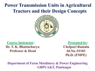 Power Transmission Units in Agricultural
Tractors and their Design Concepts
1
Course Instructor: Presented by:
Dr. T. K. Bhattacharya Chelpuri Ramulu
Professor & Head Id.No.-51183
Ph.D. (FMPE)
Department of Farm Machinery & Power Engineering
GBPUA&T, Pantnagar
 