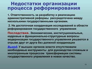 Недостатки организации
процесса реформирования
1. Ответственность за разработку и реализацию
административной реформы рассредоточена между
несколькими государственными органами.
2. Не достаточная координация исследований в области
реформирования государственного управления
Последствия. Экономические, институциональные,
кадровые и функционально-структурные вопросы
модернизации государственного управления решаются в
отрыве друг от друга без должной координации
Вывод. У высших органов власти отсутствовали
необходимые инструменты для руководства сложным и
многогранным процессом трансформации системы
государственного управления в новое качество.

                                                 10
 