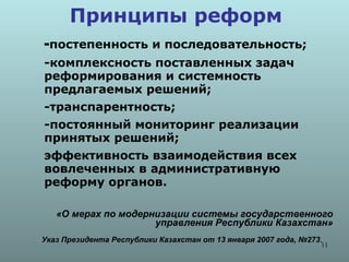 Принципы реформ
-постепенность и последовательность;
-комплексность поставленных задач
реформирования и системность
предлагаемых решений;
-транспарентность;
-постоянный мониторинг реализации
принятых решений;
эффективность взаимодействия всех
вовлеченных в административную
реформу органов.

   «О мерах по модернизации системы государственного
                     управления Республики Казахстан»
Указ Президента Республики Казахстан от 13 января 2007 года, №273.
                                                                 11
 