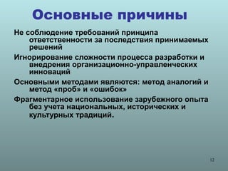 Основные причины
Не соблюдение требований принципа
    ответственности за последствия принимаемых
    решений
Игнорирование сложности процесса разработки и
    внедрения организационно-управленческих
    инноваций
Основными методами являются: метод аналогий и
    метод «проб» и «ошибок»
Фрагментарное использование зарубежного опыта
    без учета национальных, исторических и
    культурных традиций.




                                                 12
 