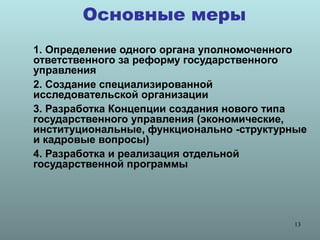 Основные меры
1. Определение одного органа уполномоченного
ответственного за реформу государственного
управления
2. Создание специализированной
исследовательской организации
3. Разработка Концепции создания нового типа
государственного управления (экономические,
институциональные, функционально -структурные
и кадровые вопросы)
4. Разработка и реализация отдельной
государственной программы




                                          13
 