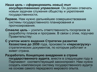 Наша цель – сформировать новый тип
  государственного управления. Он должен отвечать
  новым задачам служения обществу и укрепления
  государственности.
Первое. Нам нужно дальнейшее совершенствование
  системы государственного планирования и
  прогнозирования.
Ставлю цель – усилить ответственность госорганов за
  разработку планов и программ. В связи с этим, поручаю
  Правительству:
С учетом моего видения Стратегии развития
  Казахстана до 2050 года, произвести «перезагрузку»
  стратегических документов, по которым работает и
  живет страна.
Разработать Концепцию внедрения в стране
  государственного аудита, внести в следующем году в
  Парламент соответствующий законопроект. Нам нужно
  создать комплексную систему государственного аудита
                                                     2
  на основе самого передового мирового опыта.
 